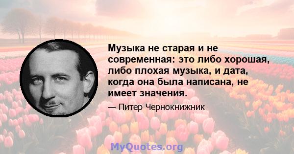 Музыка не старая и не современная: это либо хорошая, либо плохая музыка, и дата, когда она была написана, не имеет значения.