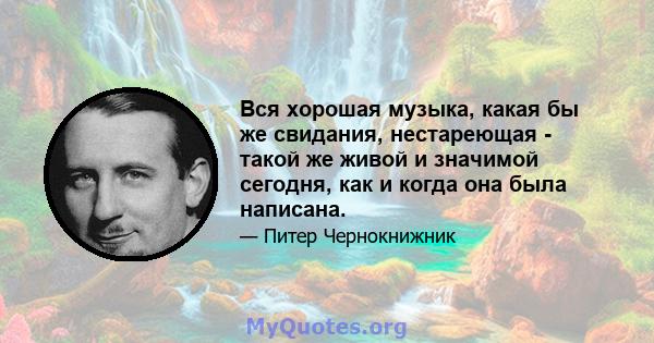 Вся хорошая музыка, какая бы же свидания, нестареющая - такой же живой и значимой сегодня, как и когда она была написана.