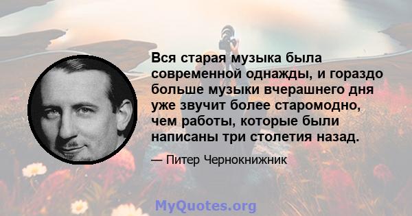 Вся старая музыка была современной однажды, и гораздо больше музыки вчерашнего дня уже звучит более старомодно, чем работы, которые были написаны три столетия назад.