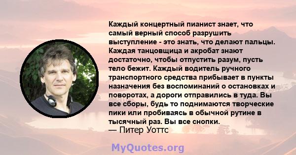 Каждый концертный пианист знает, что самый верный способ разрушить выступление - это знать, что делают пальцы. Каждая танцовщица и акробат знают достаточно, чтобы отпустить разум, пусть тело бежит. Каждый водитель