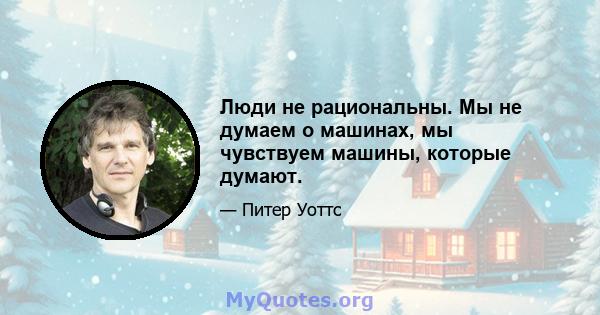 Люди не рациональны. Мы не думаем о машинах, мы чувствуем машины, которые думают.