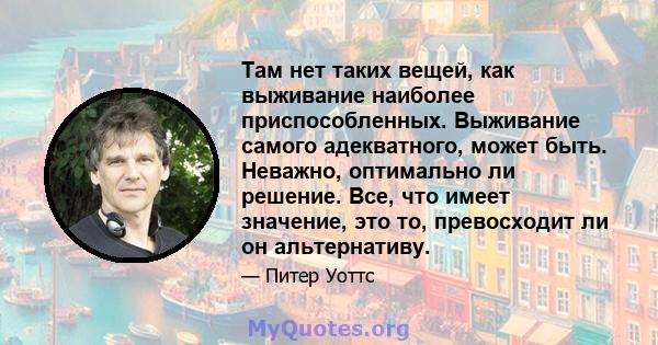 Там нет таких вещей, как выживание наиболее приспособленных. Выживание самого адекватного, может быть. Неважно, оптимально ли решение. Все, что имеет значение, это то, превосходит ли он альтернативу.