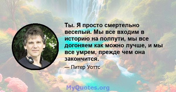 Ты. Я просто смертельно веселый. Мы все входим в историю на полпути, мы все догоняем как можно лучше, и мы все умрем, прежде чем она закончится.