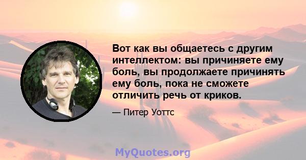 Вот как вы общаетесь с другим интеллектом: вы причиняете ему боль, вы продолжаете причинять ему боль, пока не сможете отличить речь от криков.