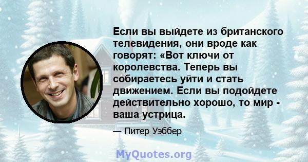 Если вы выйдете из британского телевидения, они вроде как говорят: «Вот ключи от королевства. Теперь вы собираетесь уйти и стать движением. Если вы подойдете действительно хорошо, то мир - ваша устрица.