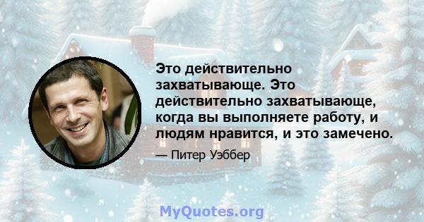 Это действительно захватывающе. Это действительно захватывающе, когда вы выполняете работу, и людям нравится, и это замечено.