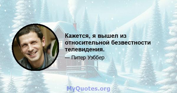 Кажется, я вышел из относительной безвестности телевидения.