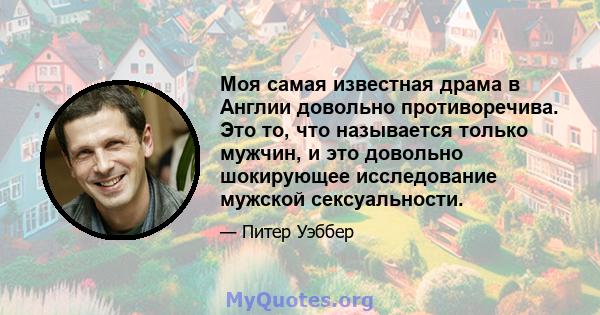 Моя самая известная драма в Англии довольно противоречива. Это то, что называется только мужчин, и это довольно шокирующее исследование мужской сексуальности.