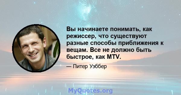 Вы начинаете понимать, как режиссер, что существуют разные способы приближения к вещам. Все не должно быть быстрое, как MTV.