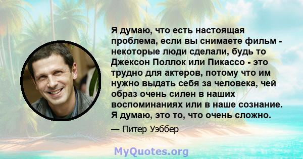 Я думаю, что есть настоящая проблема, если вы снимаете фильм - некоторые люди сделали, будь то Джексон Поллок или Пикассо - это трудно для актеров, потому что им нужно выдать себя за человека, чей образ очень силен в