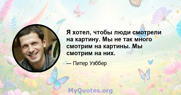 Я хотел, чтобы люди смотрели на картину. Мы не так много смотрим на картины. Мы смотрим на них.