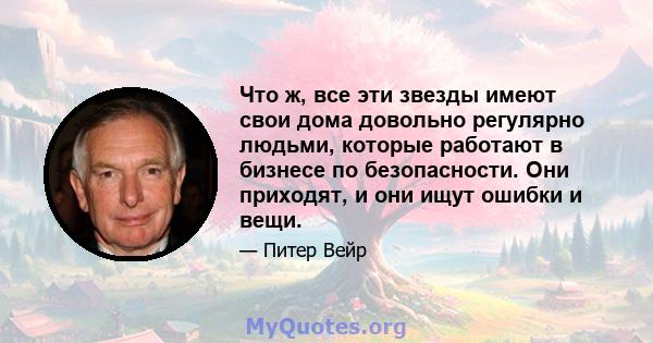 Что ж, все эти звезды имеют свои дома довольно регулярно людьми, которые работают в бизнесе по безопасности. Они приходят, и они ищут ошибки и вещи.