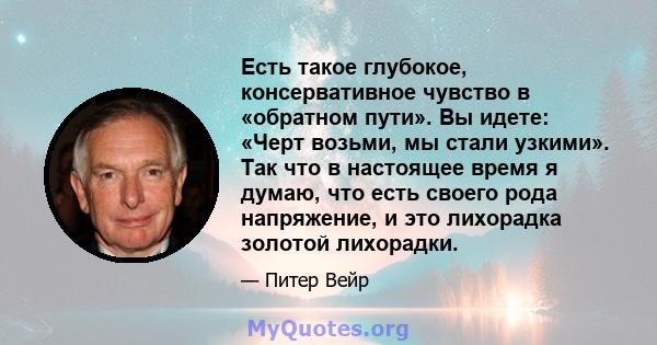 Есть такое глубокое, консервативное чувство в «обратном пути». Вы идете: «Черт возьми, мы стали узкими». Так что в настоящее время я думаю, что есть своего рода напряжение, и это лихорадка золотой лихорадки.