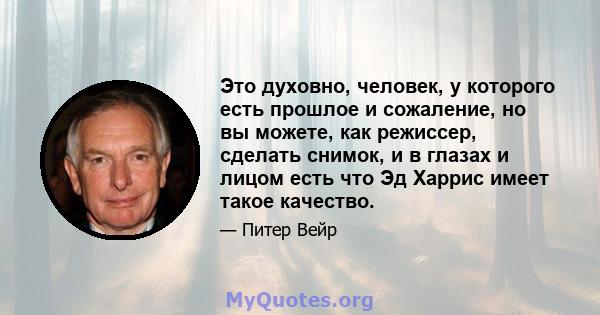 Это духовно, человек, у которого есть прошлое и сожаление, но вы можете, как режиссер, сделать снимок, и в глазах и лицом есть что Эд Харрис имеет такое качество.