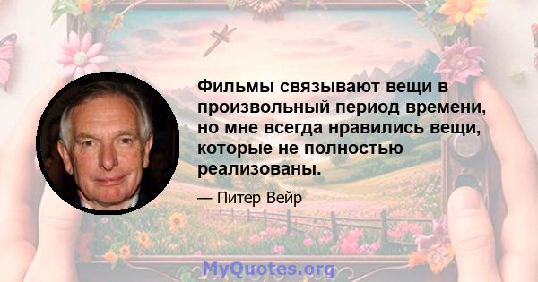 Фильмы связывают вещи в произвольный период времени, но мне всегда нравились вещи, которые не полностью реализованы.