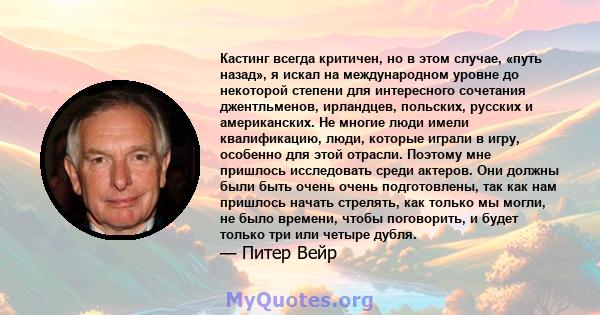 Кастинг всегда критичен, но в этом случае, «путь назад», я искал на международном уровне до некоторой степени для интересного сочетания джентльменов, ирландцев, польских, русских и американских. Не многие люди имели