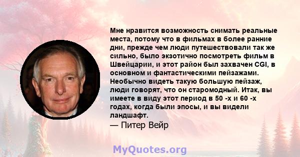 Мне нравится возможность снимать реальные места, потому что в фильмах в более ранние дни, прежде чем люди путешествовали так же сильно, было экзотично посмотреть фильм в Швейцарии, и этот район был захвачен CGI, в