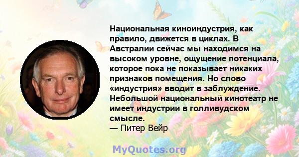 Национальная киноиндустрия, как правило, движется в циклах. В Австралии сейчас мы находимся на высоком уровне, ощущение потенциала, которое пока не показывает никаких признаков помещения. Но слово «индустрия» вводит в