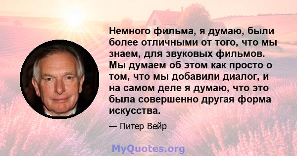 Немного фильма, я думаю, были более отличными от того, что мы знаем, для звуковых фильмов. Мы думаем об этом как просто о том, что мы добавили диалог, и на самом деле я думаю, что это была совершенно другая форма