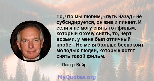 То, что мы любим, «путь назад» не субсидируется, он жив и пинает. И если я не могу снять тот фильм, который я хочу снять, то, черт возьми, у меня был отличный пробег. Но меня больше беспокоит молодых людей, которые