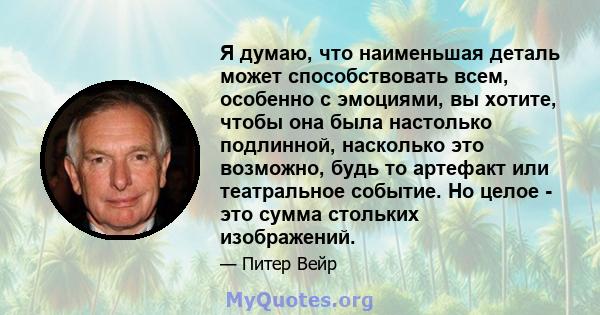 Я думаю, что наименьшая деталь может способствовать всем, особенно с эмоциями, вы хотите, чтобы она была настолько подлинной, насколько это возможно, будь то артефакт или театральное событие. Но целое - это сумма