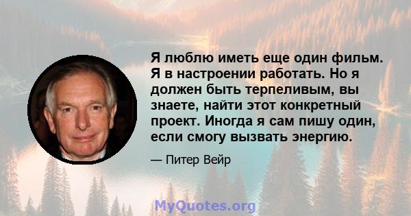 Я люблю иметь еще один фильм. Я в настроении работать. Но я должен быть терпеливым, вы знаете, найти этот конкретный проект. Иногда я сам пишу один, если смогу вызвать энергию.