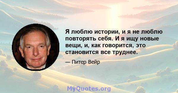 Я люблю истории, и я не люблю повторять себя. И я ищу новые вещи, и, как говорится, это становится все труднее.