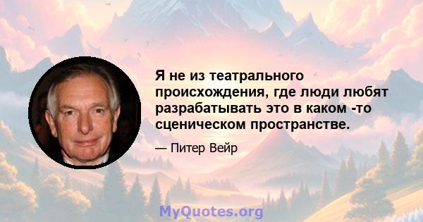 Я не из театрального происхождения, где люди любят разрабатывать это в каком -то сценическом пространстве.