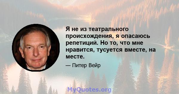 Я не из театрального происхождения, я опасаюсь репетиций. Но то, что мне нравится, тусуется вместе, на месте.