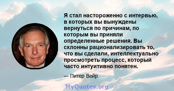 Я стал настороженно с интервью, в которых вы вынуждены вернуться по причинам, по которым вы приняли определенные решения. Вы склонны рационализировать то, что вы сделали, интеллектуально просмотреть процесс, который