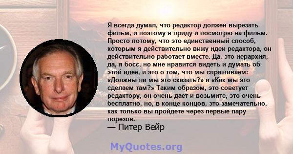 Я всегда думал, что редактор должен вырезать фильм, и поэтому я приду и посмотрю на фильм. Просто потому, что это единственный способ, которым я действительно вижу идеи редактора, он действительно работает вместе. Да,