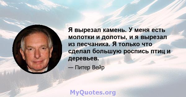 Я вырезал камень. У меня есть молотки и долоты, и я вырезал из песчаника. Я только что сделал большую роспись птиц и деревьев.