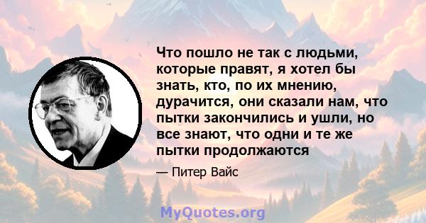 Что пошло не так с людьми, которые правят, я хотел бы знать, кто, по их мнению, дурачится, они сказали нам, что пытки закончились и ушли, но все знают, что одни и те же пытки продолжаются