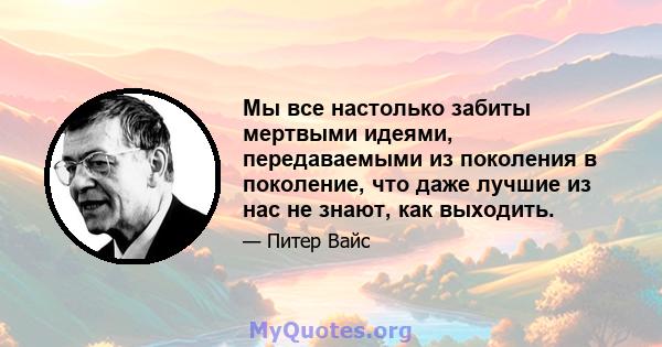 Мы все настолько забиты мертвыми идеями, передаваемыми из поколения в поколение, что даже лучшие из нас не знают, как выходить.