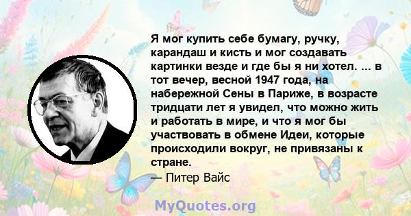 Я мог купить себе бумагу, ручку, карандаш и кисть и мог создавать картинки везде и где бы я ни хотел. ... в тот вечер, весной 1947 года, на набережной Сены в Париже, в возрасте тридцати лет я увидел, что можно жить и