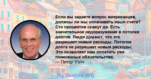 Если вы задаете вопрос американцев, должны ли мы оплачивать наши счета? Сто процентов скажут да. Есть значительное недоразумение в потолке долгов. Люди думают, что это разрешает новые расходы. Потолок долга не разрешает 