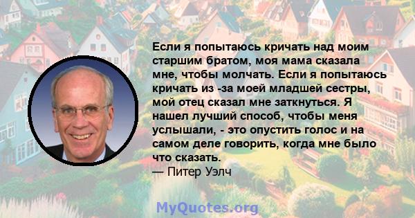 Если я попытаюсь кричать над моим старшим братом, моя мама сказала мне, чтобы молчать. Если я попытаюсь кричать из -за моей младшей сестры, мой отец сказал мне заткнуться. Я нашел лучший способ, чтобы меня услышали, -