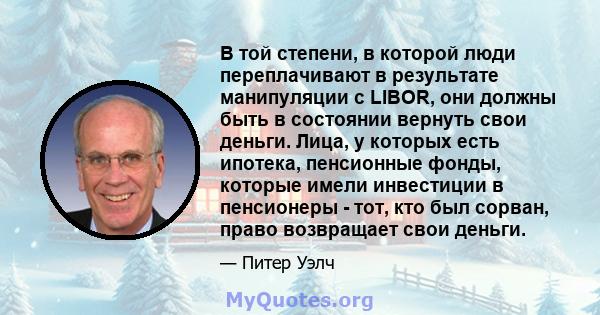 В той степени, в которой люди переплачивают в результате манипуляции с LIBOR, они должны быть в состоянии вернуть свои деньги. Лица, у которых есть ипотека, пенсионные фонды, которые имели инвестиции в пенсионеры - тот, 