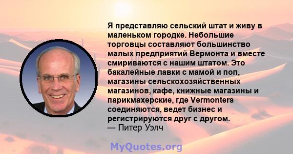 Я представляю сельский штат и живу в маленьком городке. Небольшие торговцы составляют большинство малых предприятий Вермонта и вместе смириваются с нашим штатом. Это бакалейные лавки с мамой и поп, магазины