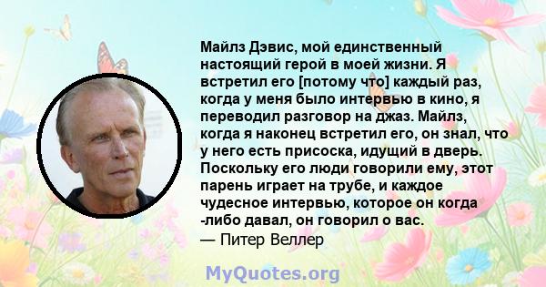 Майлз Дэвис, мой единственный настоящий герой в моей жизни. Я встретил его [потому что] каждый раз, когда у меня было интервью в кино, я переводил разговор на джаз. Майлз, когда я наконец встретил его, он знал, что у