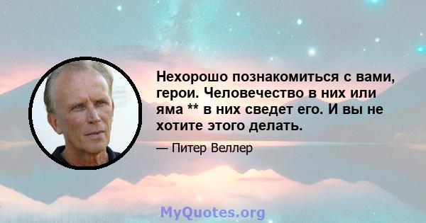 Нехорошо познакомиться с вами, герои. Человечество в них или яма ** в них сведет его. И вы не хотите этого делать.