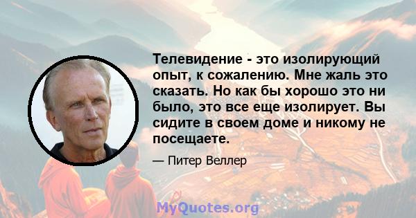 Телевидение - это изолирующий опыт, к сожалению. Мне жаль это сказать. Но как бы хорошо это ни было, это все еще изолирует. Вы сидите в своем доме и никому не посещаете.