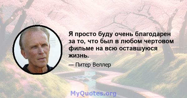 Я просто буду очень благодарен за то, что был в любом чертовом фильме на всю оставшуюся жизнь.