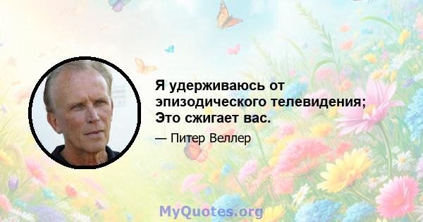 Я удерживаюсь от эпизодического телевидения; Это сжигает вас.