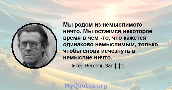 Мы родом из немыслимого ничто. Мы остаемся некоторое время в чем -то, что кажется одинаково немыслимым, только чтобы снова исчезнуть в немыслие ничто.