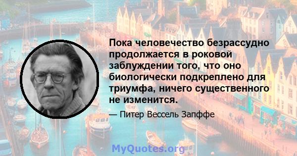 Пока человечество безрассудно продолжается в роковой заблуждении того, что оно биологически подкреплено для триумфа, ничего существенного не изменится.