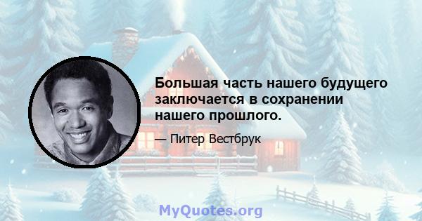 Большая часть нашего будущего заключается в сохранении нашего прошлого.