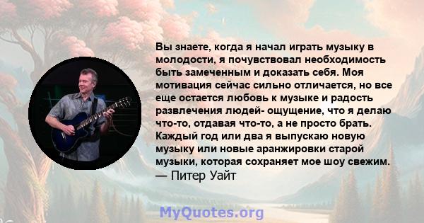 Вы знаете, когда я начал играть музыку в молодости, я почувствовал необходимость быть замеченным и доказать себя. Моя мотивация сейчас сильно отличается, но все еще остается любовь к музыке и радость развлечения людей-