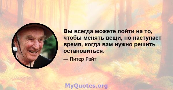 Вы всегда можете пойти на то, чтобы менять вещи, но наступает время, когда вам нужно решить остановиться.