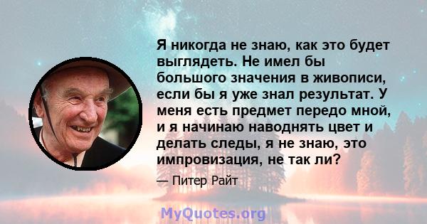 Я никогда не знаю, как это будет выглядеть. Не имел бы большого значения в живописи, если бы я уже знал результат. У меня есть предмет передо мной, и я начинаю наводнять цвет и делать следы, я не знаю, это импровизация, 